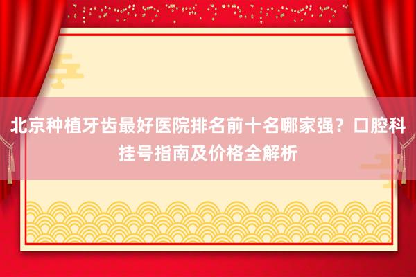 北京种植牙齿最好医院排名前十名哪家强？口腔科挂号指南及价格全解析