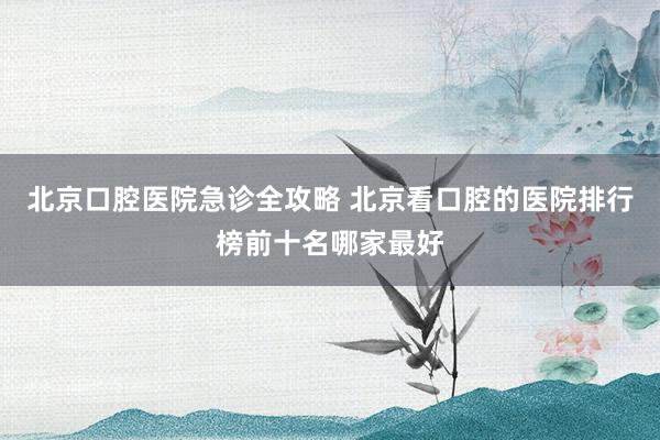 北京口腔医院急诊全攻略 北京看口腔的医院排行榜前十名哪家最好