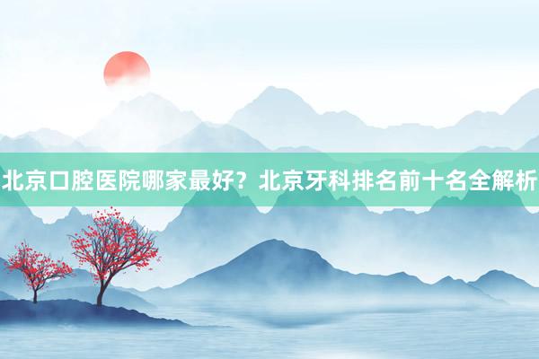 北京口腔医院哪家最好？北京牙科排名前十名全解析
