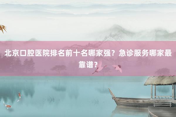 北京口腔医院排名前十名哪家强？急诊服务哪家最靠谱？