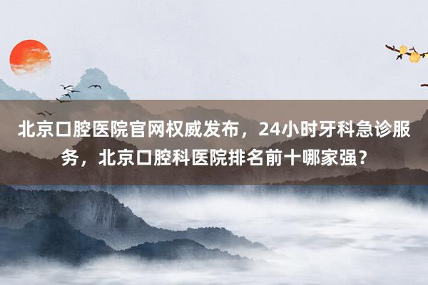 北京口腔医院官网权威发布，24小时牙科急诊服务，北京口腔科医院排名前十哪家强？
