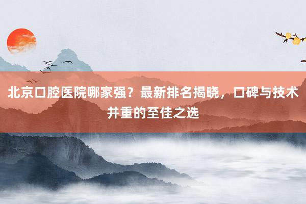 北京口腔医院哪家强？最新排名揭晓，口碑与技术并重的至佳之选
