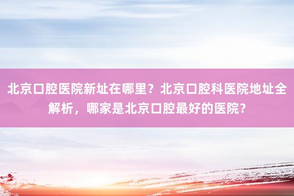 北京口腔医院新址在哪里？北京口腔科医院地址全解析，哪家是北京口腔最好的医院？