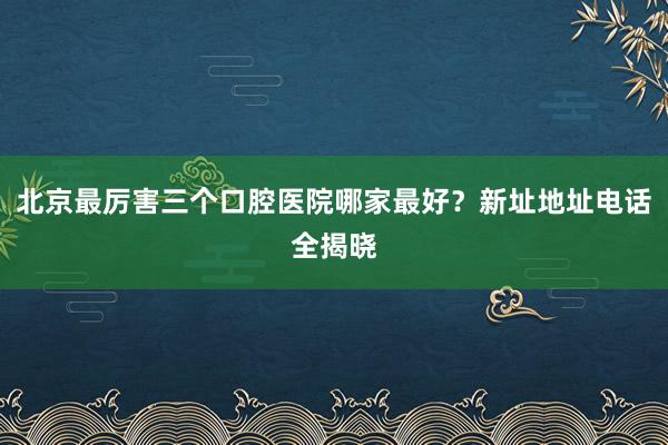 北京最厉害三个口腔医院哪家最好？新址地址电话全揭晓