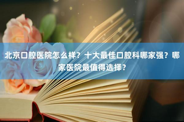 北京口腔医院怎么样？十大最佳口腔科哪家强？哪家医院最值得选择？