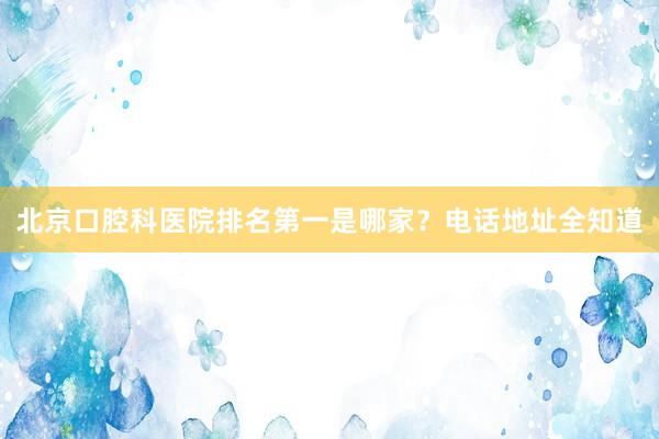 北京口腔科医院排名第一是哪家？电话地址全知道