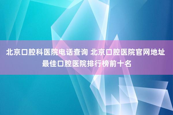 北京口腔科医院电话查询 北京口腔医院官网地址 最佳口腔医院排行榜前十名