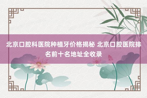 北京口腔科医院种植牙价格揭秘 北京口腔医院排名前十名地址全收录