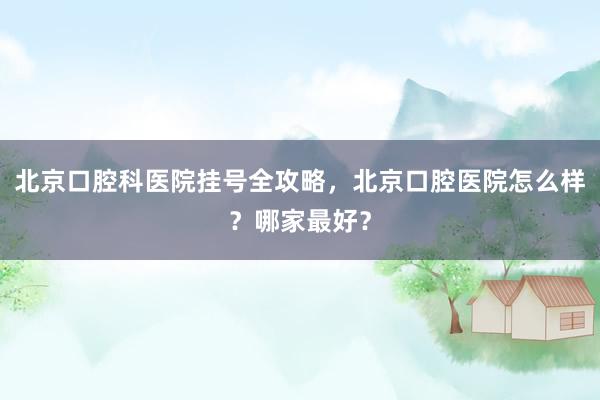 北京口腔科医院挂号全攻略，北京口腔医院怎么样？哪家最好？