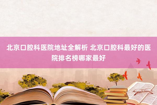 北京口腔科医院地址全解析 北京口腔科最好的医院排名榜哪家最好