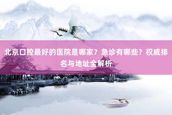 北京口腔最好的医院是哪家？急诊有哪些？权威排名与地址全解析