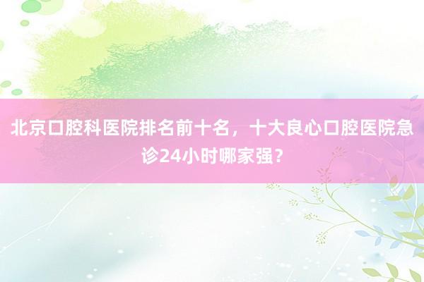 北京口腔科医院排名前十名，十大良心口腔医院急诊24小时哪家强？
