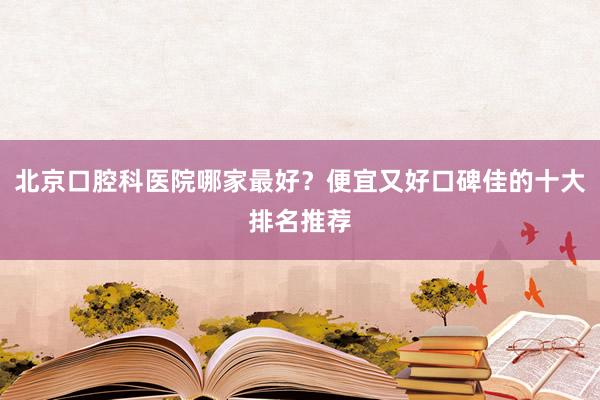 北京口腔科医院哪家最好？便宜又好口碑佳的十大排名推荐