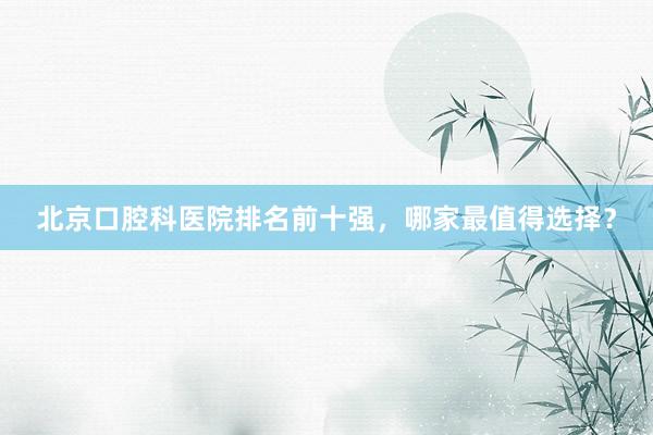 北京口腔科医院排名前十强，哪家最值得选择？