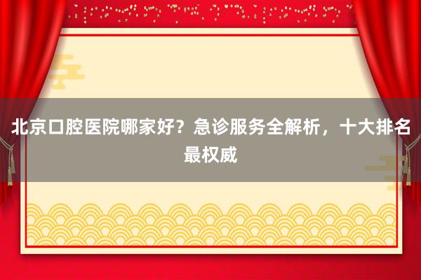 北京口腔医院哪家好？急诊服务全解析，十大排名最权威