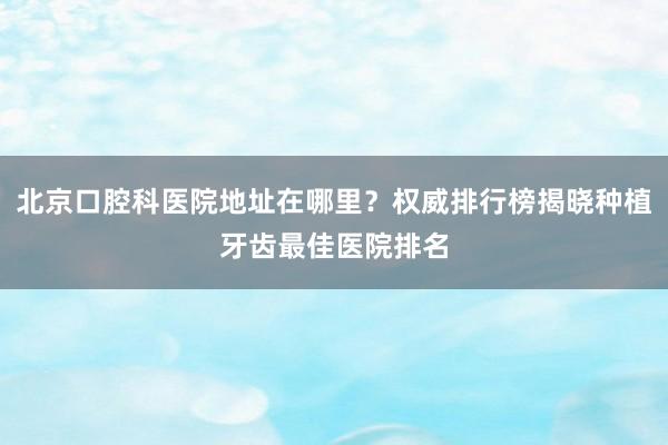 北京口腔科医院地址在哪里？权威排行榜揭晓种植牙齿最佳医院排名