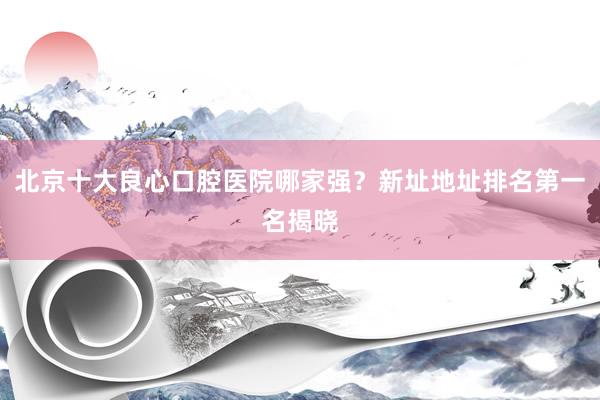 北京十大良心口腔医院哪家强？新址地址排名第一名揭晓