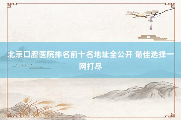 北京口腔医院排名前十名地址全公开 最佳选择一网打尽