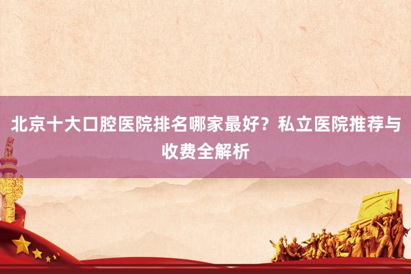 北京十大口腔医院排名哪家最好？私立医院推荐与收费全解析