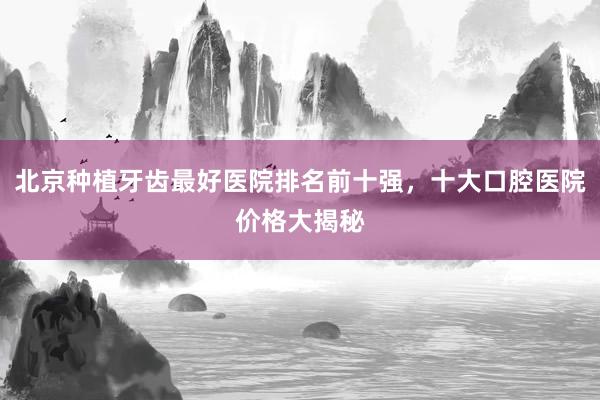 北京种植牙齿最好医院排名前十强，十大口腔医院价格大揭秘