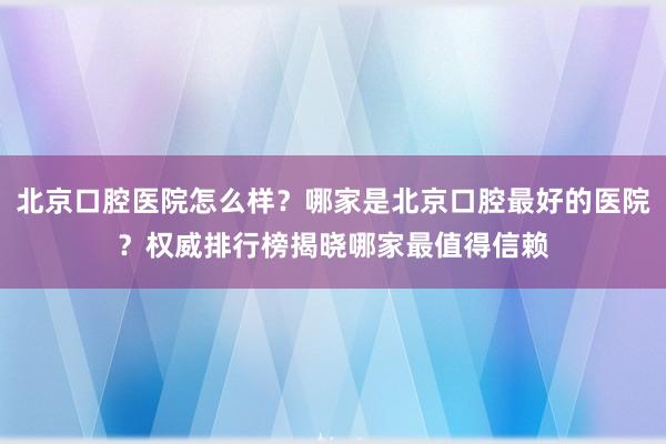 北京口腔医院怎么样？哪家是北京口腔最好的医院？权威排行榜揭晓哪家最值得信赖
