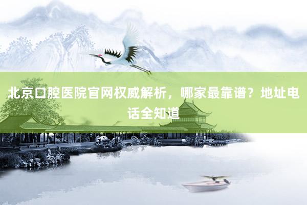 北京口腔医院官网权威解析，哪家最靠谱？地址电话全知道