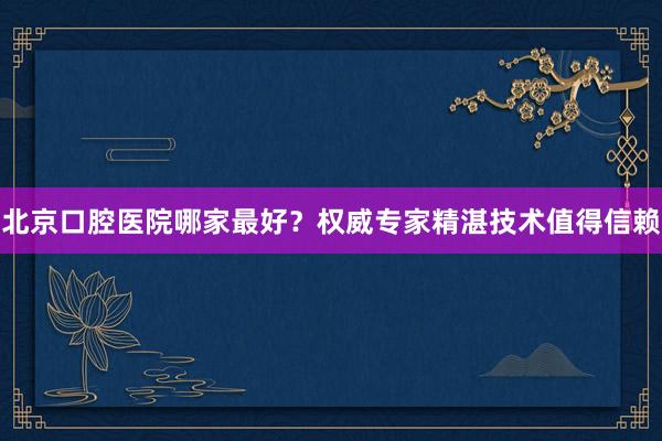 北京口腔医院哪家最好？权威专家精湛技术值得信赖