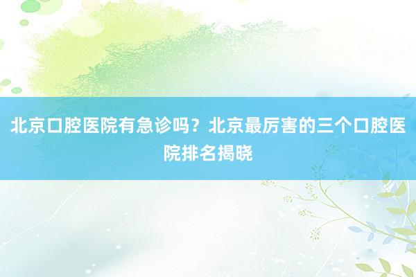 北京口腔医院有急诊吗？北京最厉害的三个口腔医院排名揭晓