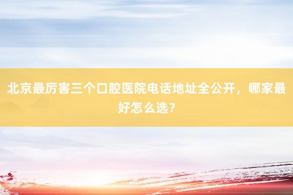 北京最厉害三个口腔医院电话地址全公开，哪家最好怎么选？