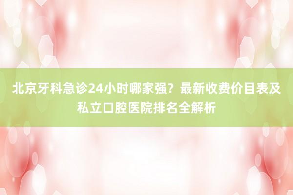 北京牙科急诊24小时哪家强？最新收费价目表及私立口腔医院排名全解析
