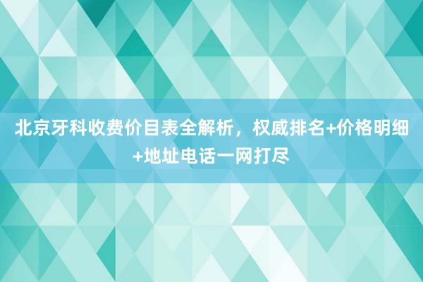 北京牙科收费价目表全解析，权威排名+价格明细+地址电话一网打尽