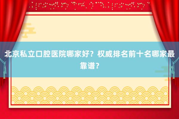 北京私立口腔医院哪家好？权威排名前十名哪家最靠谱？