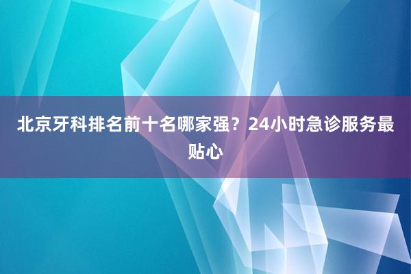 北京牙科排名前十名哪家强？24小时急诊服务最贴心