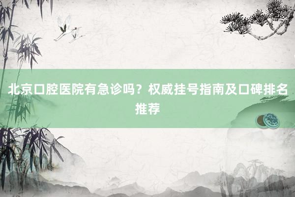 北京口腔医院有急诊吗？权威挂号指南及口碑排名推荐