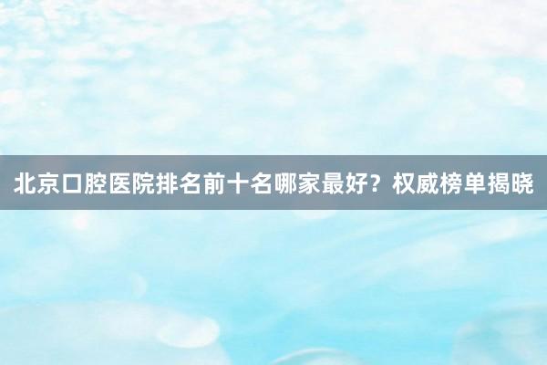 北京口腔医院排名前十名哪家最好？权威榜单揭晓