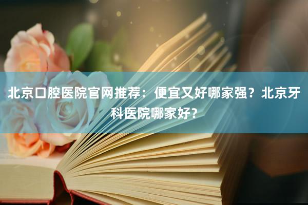 北京口腔医院官网推荐：便宜又好哪家强？北京牙科医院哪家好？