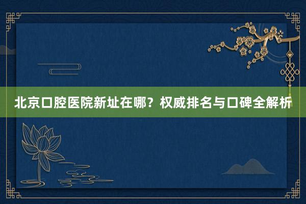 北京口腔医院新址在哪？权威排名与口碑全解析