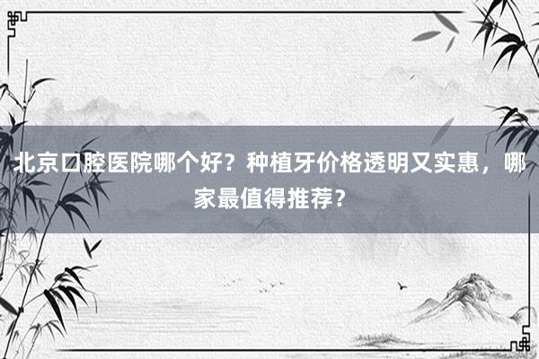 北京口腔医院哪个好？种植牙价格透明又实惠，哪家最值得推荐？
