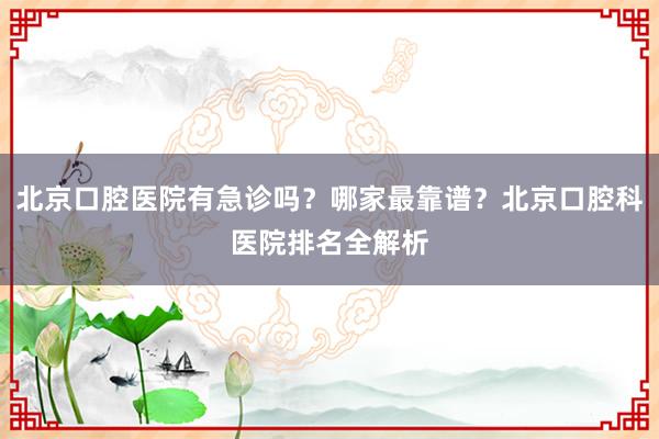 北京口腔医院有急诊吗？哪家最靠谱？北京口腔科医院排名全解析