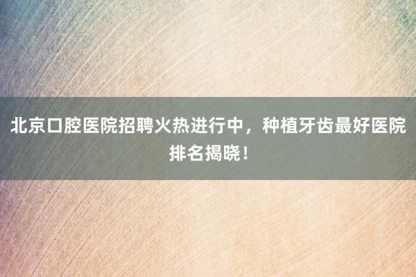 北京口腔医院招聘火热进行中，种植牙齿最好医院排名揭晓！