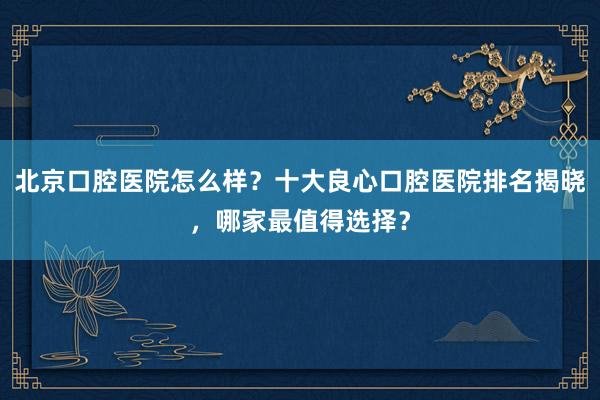 北京口腔医院怎么样？十大良心口腔医院排名揭晓，哪家最值得选择？