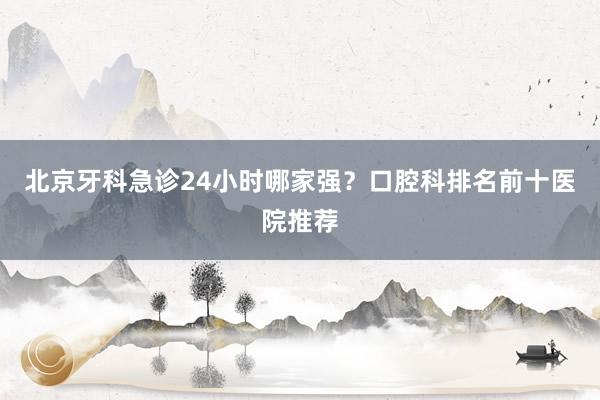 北京牙科急诊24小时哪家强？口腔科排名前十医院推荐