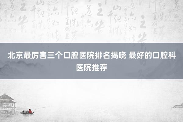 北京最厉害三个口腔医院排名揭晓 最好的口腔科医院推荐