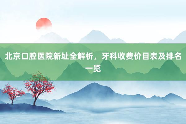 北京口腔医院新址全解析，牙科收费价目表及排名一览