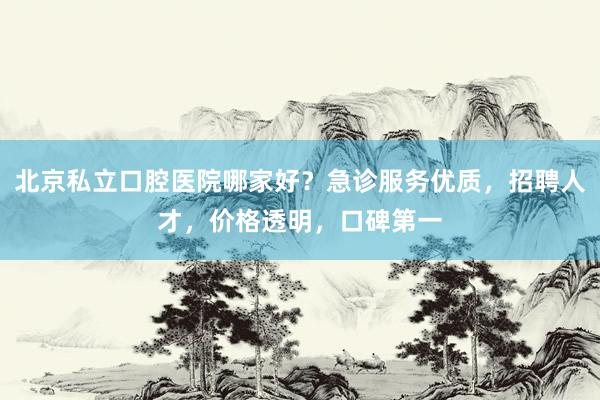 北京私立口腔医院哪家好？急诊服务优质，招聘人才，价格透明，口碑第一