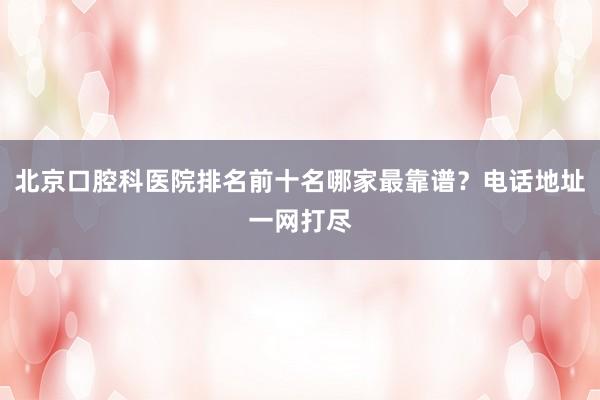 北京口腔科医院排名前十名哪家最靠谱？电话地址一网打尽