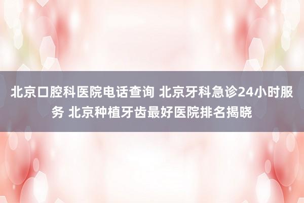 北京口腔科医院电话查询 北京牙科急诊24小时服务 北京种植牙齿最好医院排名揭晓