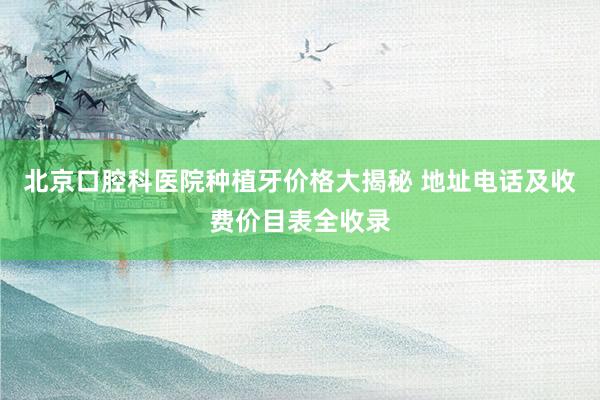 北京口腔科医院种植牙价格大揭秘 地址电话及收费价目表全收录