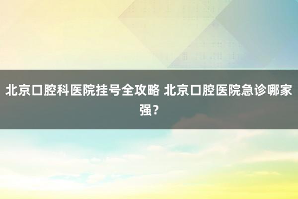 北京口腔科医院挂号全攻略 北京口腔医院急诊哪家强？
