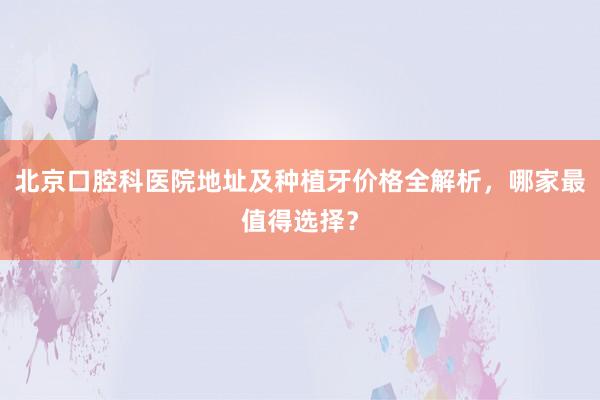 北京口腔科医院地址及种植牙价格全解析，哪家最值得选择？